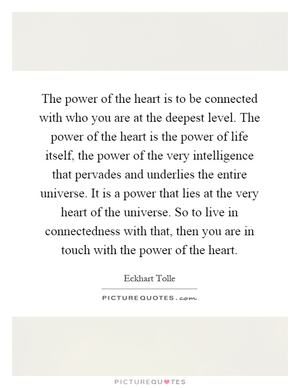 The power of the heart is to be connected with who you are at the deepest level. The power of the heart is the power of life itself, the power of the very intelligence that pervades and underlies the entire universe. It is a power that lies at the very heart of the universe. So to live in connectedness with that, then you are in touch with the power of the heart Picture Quote #1