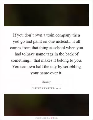 If you don’t own a train company then you go and paint on one instead... it all comes from that thing at school when you had to have name tags in the back of something... that makes it belong to you. You can own half the city by scribbling your name over it Picture Quote #1
