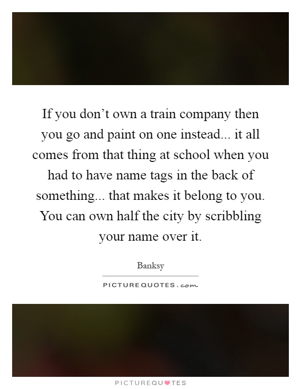 If you don't own a train company then you go and paint on one instead... it all comes from that thing at school when you had to have name tags in the back of something... that makes it belong to you. You can own half the city by scribbling your name over it Picture Quote #1