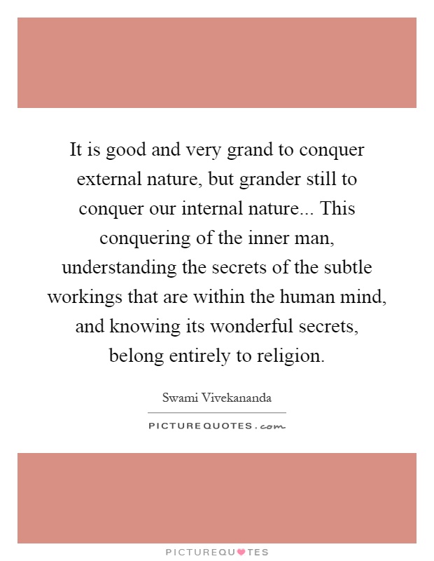 It is good and very grand to conquer external nature, but grander still to conquer our internal nature... This conquering of the inner man, understanding the secrets of the subtle workings that are within the human mind, and knowing its wonderful secrets, belong entirely to religion Picture Quote #1