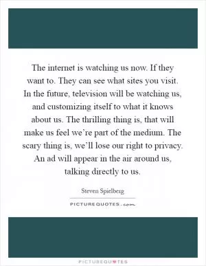 The internet is watching us now. If they want to. They can see what sites you visit. In the future, television will be watching us, and customizing itself to what it knows about us. The thrilling thing is, that will make us feel we’re part of the medium. The scary thing is, we’ll lose our right to privacy. An ad will appear in the air around us, talking directly to us Picture Quote #1