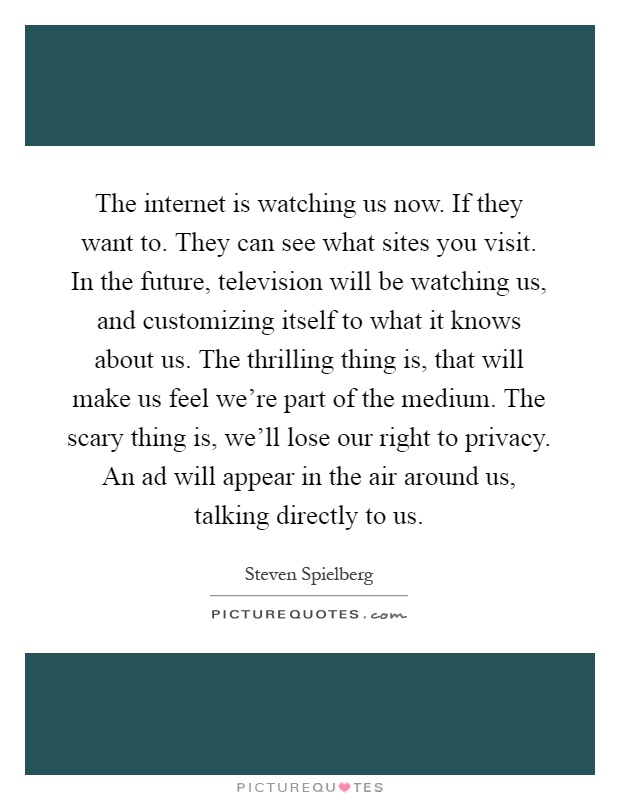 The internet is watching us now. If they want to. They can see what sites you visit. In the future, television will be watching us, and customizing itself to what it knows about us. The thrilling thing is, that will make us feel we're part of the medium. The scary thing is, we'll lose our right to privacy. An ad will appear in the air around us, talking directly to us Picture Quote #1