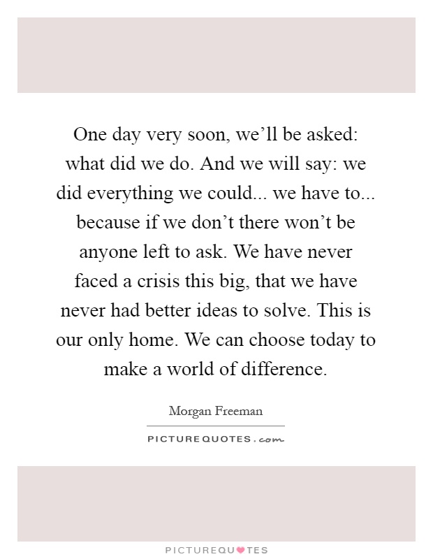 One day very soon, we'll be asked: what did we do. And we will say: we did everything we could... we have to... because if we don't there won't be anyone left to ask. We have never faced a crisis this big, that we have never had better ideas to solve. This is our only home. We can choose today to make a world of difference Picture Quote #1
