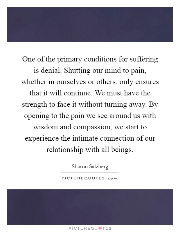 One of the primary conditions for suffering is denial. Shutting our mind to pain, whether in ourselves or others, only ensures that it will continue. We must have the strength to face it without turning away. By opening to the pain we see around us with wisdom and compassion, we start to experience the intimate connection of our relationship with all beings Picture Quote #1