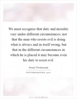 We must recognise that duty and morality vary under different circumstances; not that the man who resists evil is doing what is always and in itself wrong, but that in the different circumstances in which he is placed it may become even his duty to resist evil Picture Quote #1