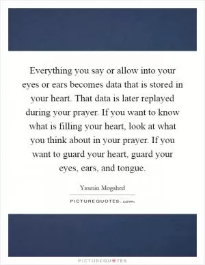 Everything you say or allow into your eyes or ears becomes data that is stored in your heart. That data is later replayed during your prayer. If you want to know what is filling your heart, look at what you think about in your prayer. If you want to guard your heart, guard your eyes, ears, and tongue Picture Quote #1