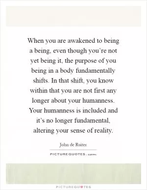 When you are awakened to being a being, even though you’re not yet being it, the purpose of you being in a body fundamentally shifts. In that shift, you know within that you are not first any longer about your humanness. Your humanness is included and it’s no longer fundamental, altering your sense of reality Picture Quote #1