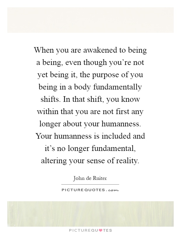 When you are awakened to being a being, even though you're not yet being it, the purpose of you being in a body fundamentally shifts. In that shift, you know within that you are not first any longer about your humanness. Your humanness is included and it's no longer fundamental, altering your sense of reality Picture Quote #1