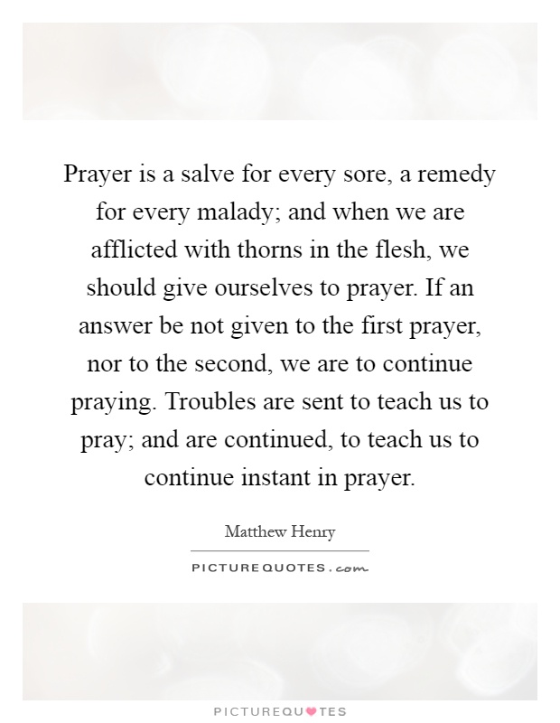 Prayer is a salve for every sore, a remedy for every malady; and when we are afflicted with thorns in the flesh, we should give ourselves to prayer. If an answer be not given to the first prayer, nor to the second, we are to continue praying. Troubles are sent to teach us to pray; and are continued, to teach us to continue instant in prayer Picture Quote #1