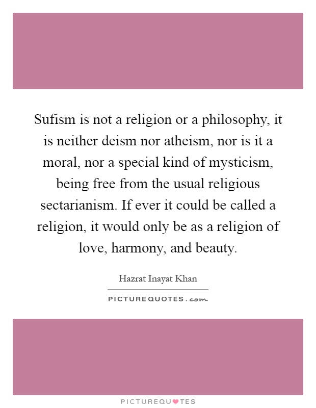 Sufism is not a religion or a philosophy, it is neither deism nor atheism, nor is it a moral, nor a special kind of mysticism, being free from the usual religious sectarianism. If ever it could be called a religion, it would only be as a religion of love, harmony, and beauty Picture Quote #1