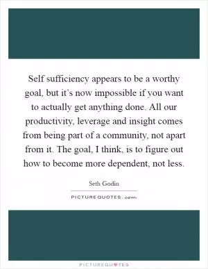 Self sufficiency appears to be a worthy goal, but it’s now impossible if you want to actually get anything done. All our productivity, leverage and insight comes from being part of a community, not apart from it. The goal, I think, is to figure out how to become more dependent, not less Picture Quote #1