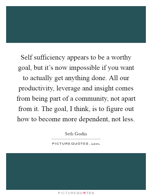 Self sufficiency appears to be a worthy goal, but it's now impossible if you want to actually get anything done. All our productivity, leverage and insight comes from being part of a community, not apart from it. The goal, I think, is to figure out how to become more dependent, not less Picture Quote #1