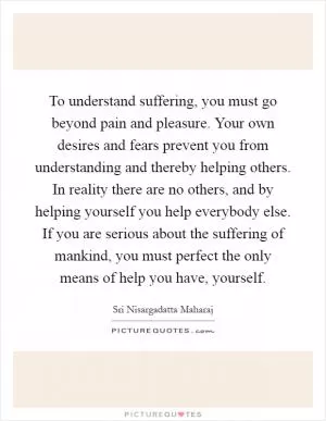 To understand suffering, you must go beyond pain and pleasure. Your own desires and fears prevent you from understanding and thereby helping others. In reality there are no others, and by helping yourself you help everybody else. If you are serious about the suffering of mankind, you must perfect the only means of help you have, yourself Picture Quote #1