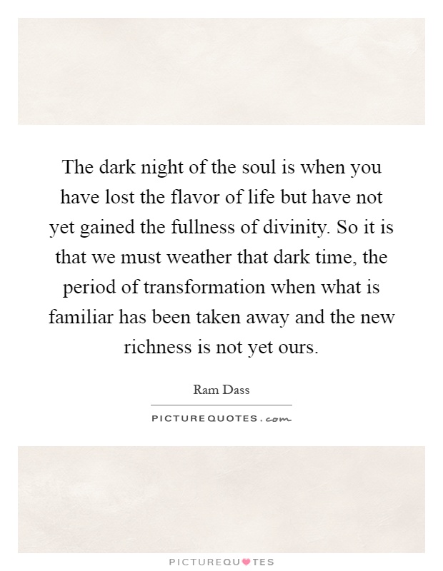 The dark night of the soul is when you have lost the flavor of life but have not yet gained the fullness of divinity. So it is that we must weather that dark time, the period of transformation when what is familiar has been taken away and the new richness is not yet ours Picture Quote #1