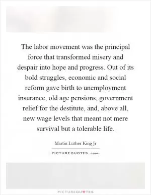 The labor movement was the principal force that transformed misery and despair into hope and progress. Out of its bold struggles, economic and social reform gave birth to unemployment insurance, old age pensions, government relief for the destitute, and, above all, new wage levels that meant not mere survival but a tolerable life Picture Quote #1