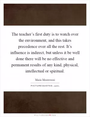 The teacher’s first duty is to watch over the environment, and this takes precedence over all the rest. It’s influence is indirect, but unless it be well done there will be no effective and permanent results of any kind, physical, intellectual or spiritual Picture Quote #1