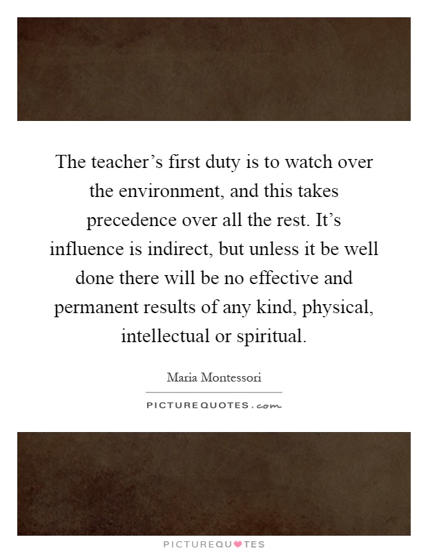 The teacher's first duty is to watch over the environment, and this takes precedence over all the rest. It's influence is indirect, but unless it be well done there will be no effective and permanent results of any kind, physical, intellectual or spiritual Picture Quote #1