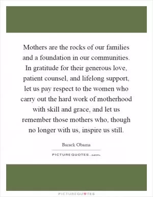 Mothers are the rocks of our families and a foundation in our communities. In gratitude for their generous love, patient counsel, and lifelong support, let us pay respect to the women who carry out the hard work of motherhood with skill and grace, and let us remember those mothers who, though no longer with us, inspire us still Picture Quote #1