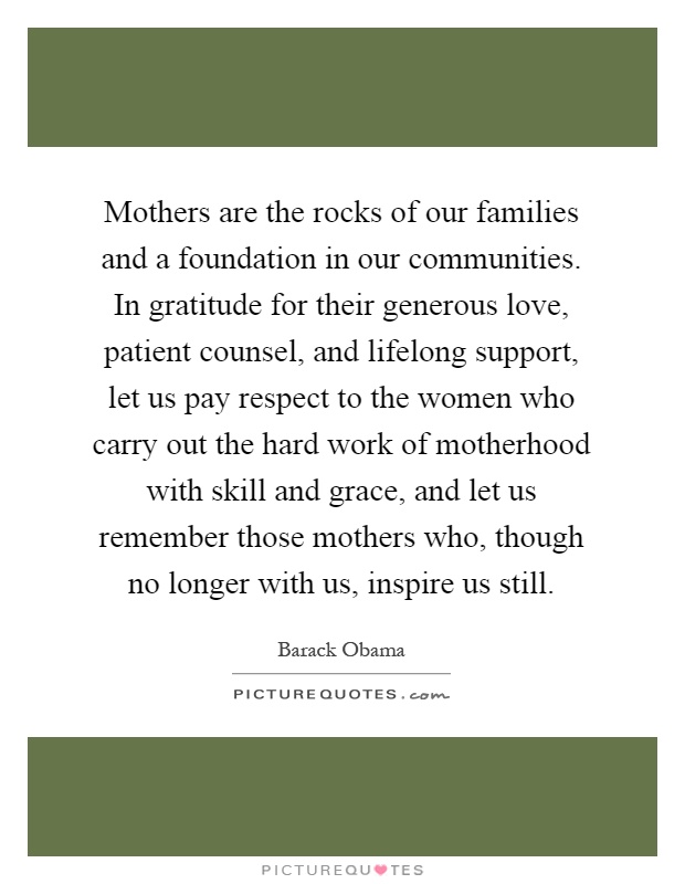 Mothers are the rocks of our families and a foundation in our communities. In gratitude for their generous love, patient counsel, and lifelong support, let us pay respect to the women who carry out the hard work of motherhood with skill and grace, and let us remember those mothers who, though no longer with us, inspire us still Picture Quote #1