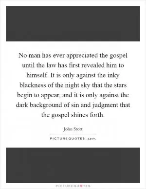 No man has ever appreciated the gospel until the law has first revealed him to himself. It is only against the inky blackness of the night sky that the stars begin to appear, and it is only against the dark background of sin and judgment that the gospel shines forth Picture Quote #1