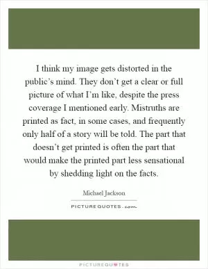 I think my image gets distorted in the public’s mind. They don’t get a clear or full picture of what I’m like, despite the press coverage I mentioned early. Mistruths are printed as fact, in some cases, and frequently only half of a story will be told. The part that doesn’t get printed is often the part that would make the printed part less sensational by shedding light on the facts Picture Quote #1