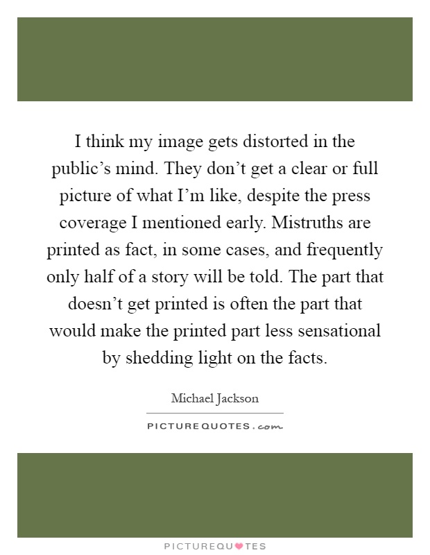I think my image gets distorted in the public's mind. They don't get a clear or full picture of what I'm like, despite the press coverage I mentioned early. Mistruths are printed as fact, in some cases, and frequently only half of a story will be told. The part that doesn't get printed is often the part that would make the printed part less sensational by shedding light on the facts Picture Quote #1
