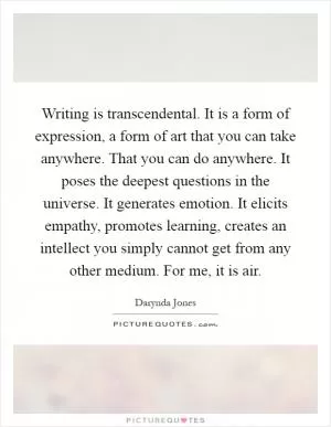 Writing is transcendental. It is a form of expression, a form of art that you can take anywhere. That you can do anywhere. It poses the deepest questions in the universe. It generates emotion. It elicits empathy, promotes learning, creates an intellect you simply cannot get from any other medium. For me, it is air Picture Quote #1