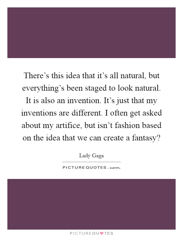 There's this idea that it's all natural, but everything's been staged to look natural. It is also an invention. It's just that my inventions are different. I often get asked about my artifice, but isn't fashion based on the idea that we can create a fantasy? Picture Quote #1