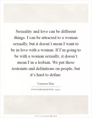Sexuality and love can be different things. I can be attracted to a woman sexually, but it doesn’t mean I want to be in love with a woman. If I’m going to be with a woman sexually, it doesn’t mean I’m a lesbian. We put these restraints and definitions on people, but it’s hard to define Picture Quote #1