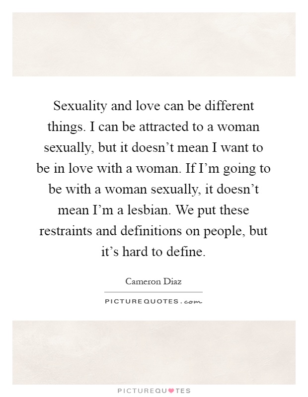 Sexuality and love can be different things. I can be attracted to a woman sexually, but it doesn't mean I want to be in love with a woman. If I'm going to be with a woman sexually, it doesn't mean I'm a lesbian. We put these restraints and definitions on people, but it's hard to define Picture Quote #1