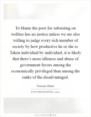To blame the poor for subsisting on welfare has no justice unless we are also willing to judge every rich member of society by how productive he or she is. Taken individual by individual, it is likely that there’s more idleness and abuse of government favors among the economically privileged than among the ranks of the disadvantaged Picture Quote #1