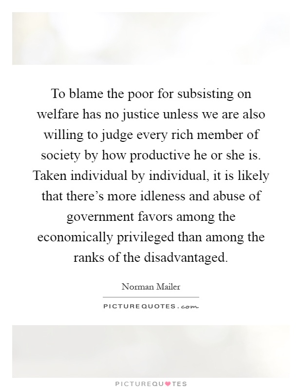 To blame the poor for subsisting on welfare has no justice unless we are also willing to judge every rich member of society by how productive he or she is. Taken individual by individual, it is likely that there's more idleness and abuse of government favors among the economically privileged than among the ranks of the disadvantaged Picture Quote #1