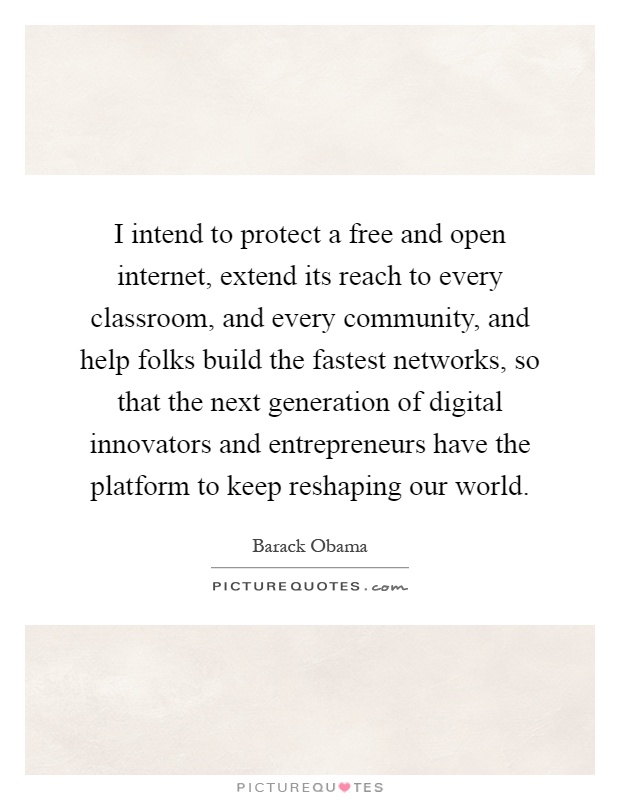 I intend to protect a free and open internet, extend its reach to every classroom, and every community, and help folks build the fastest networks, so that the next generation of digital innovators and entrepreneurs have the platform to keep reshaping our world Picture Quote #1