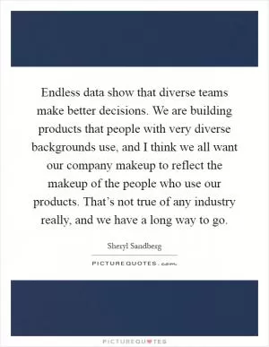 Endless data show that diverse teams make better decisions. We are building products that people with very diverse backgrounds use, and I think we all want our company makeup to reflect the makeup of the people who use our products. That’s not true of any industry really, and we have a long way to go Picture Quote #1
