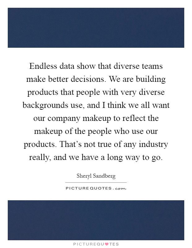 Endless data show that diverse teams make better decisions. We are building products that people with very diverse backgrounds use, and I think we all want our company makeup to reflect the makeup of the people who use our products. That's not true of any industry really, and we have a long way to go Picture Quote #1