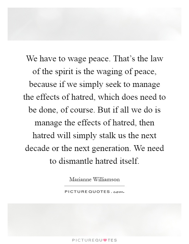We have to wage peace. That's the law of the spirit is the waging of peace, because if we simply seek to manage the effects of hatred, which does need to be done, of course. But if all we do is manage the effects of hatred, then hatred will simply stalk us the next decade or the next generation. We need to dismantle hatred itself Picture Quote #1