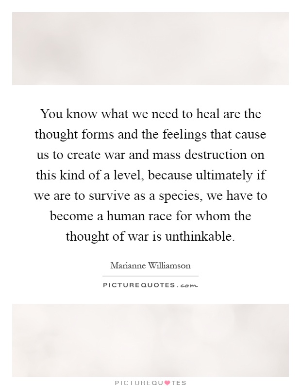 You know what we need to heal are the thought forms and the feelings that cause us to create war and mass destruction on this kind of a level, because ultimately if we are to survive as a species, we have to become a human race for whom the thought of war is unthinkable Picture Quote #1