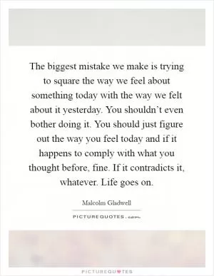 The biggest mistake we make is trying to square the way we feel about something today with the way we felt about it yesterday. You shouldn’t even bother doing it. You should just figure out the way you feel today and if it happens to comply with what you thought before, fine. If it contradicts it, whatever. Life goes on Picture Quote #1