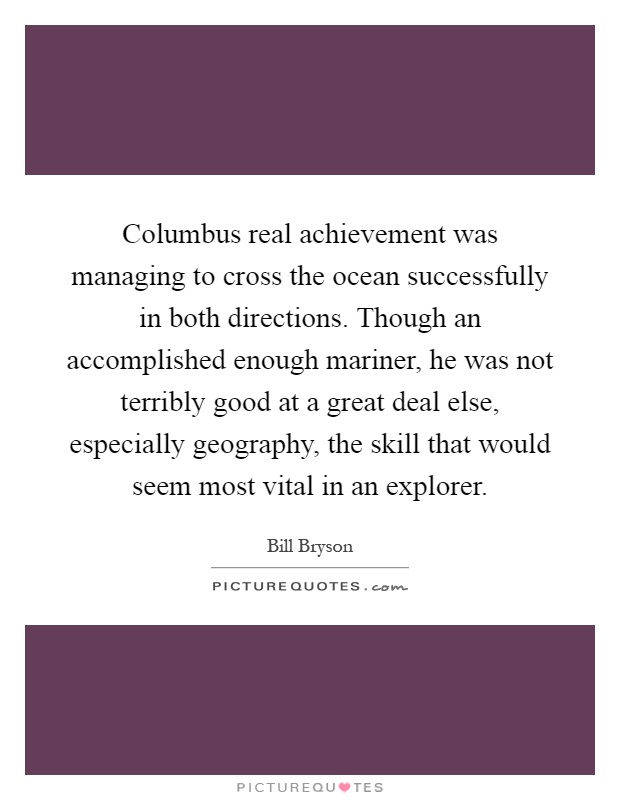 Columbus real achievement was managing to cross the ocean successfully in both directions. Though an accomplished enough mariner, he was not terribly good at a great deal else, especially geography, the skill that would seem most vital in an explorer Picture Quote #1