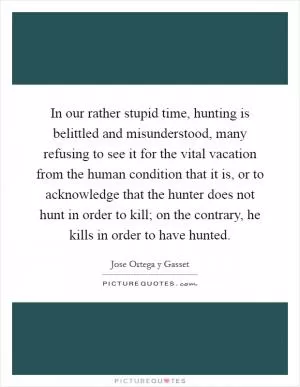 In our rather stupid time, hunting is belittled and misunderstood, many refusing to see it for the vital vacation from the human condition that it is, or to acknowledge that the hunter does not hunt in order to kill; on the contrary, he kills in order to have hunted Picture Quote #1