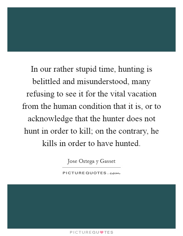 In our rather stupid time, hunting is belittled and misunderstood, many refusing to see it for the vital vacation from the human condition that it is, or to acknowledge that the hunter does not hunt in order to kill; on the contrary, he kills in order to have hunted Picture Quote #1