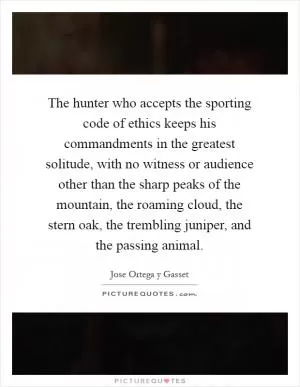 The hunter who accepts the sporting code of ethics keeps his commandments in the greatest solitude, with no witness or audience other than the sharp peaks of the mountain, the roaming cloud, the stern oak, the trembling juniper, and the passing animal Picture Quote #1