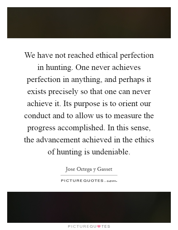 We have not reached ethical perfection in hunting. One never achieves perfection in anything, and perhaps it exists precisely so that one can never achieve it. Its purpose is to orient our conduct and to allow us to measure the progress accomplished. In this sense, the advancement achieved in the ethics of hunting is undeniable Picture Quote #1