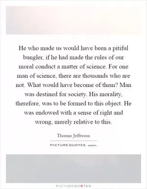 He who made us would have been a pitiful bungler, if he had made the rules of our moral conduct a matter of science. For one man of science, there are thousands who are not. What would have become of them? Man was destined for society. His morality, therefore, was to be formed to this object. He was endowed with a sense of right and wrong, merely relative to this Picture Quote #1