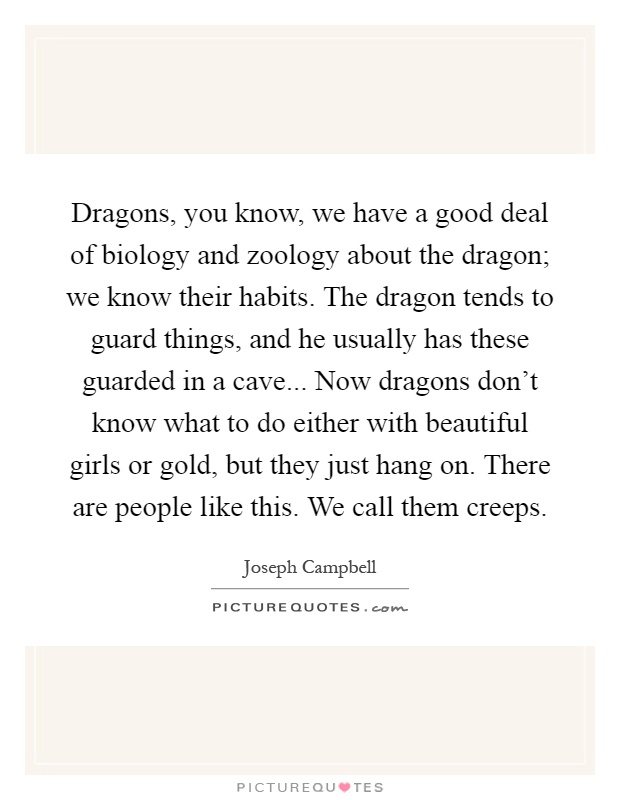 Dragons, you know, we have a good deal of biology and zoology about the dragon; we know their habits. The dragon tends to guard things, and he usually has these guarded in a cave... Now dragons don't know what to do either with beautiful girls or gold, but they just hang on. There are people like this. We call them creeps Picture Quote #1