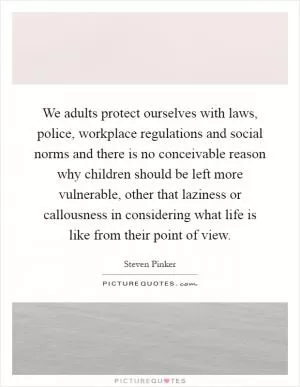 We adults protect ourselves with laws, police, workplace regulations and social norms and there is no conceivable reason why children should be left more vulnerable, other that laziness or callousness in considering what life is like from their point of view Picture Quote #1