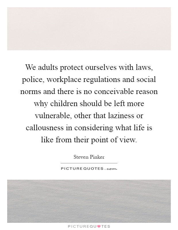 We adults protect ourselves with laws, police, workplace regulations and social norms and there is no conceivable reason why children should be left more vulnerable, other that laziness or callousness in considering what life is like from their point of view Picture Quote #1