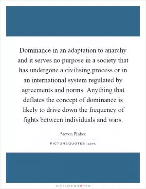 Dominance in an adaptation to anarchy and it serves no purpose in a society that has undergone a civilising process or in an international system regulated by agreements and norms. Anything that deflates the concept of dominance is likely to drive down the frequency of fights between individuals and wars Picture Quote #1