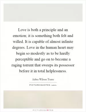 Love is both a principle and an emotion; it is something both felt and willed. It is capable of almost infinite degrees. Love in the human heart may begin so modestly as to be hardly perceptible and go on to become a raging torrent that sweeps its possessor before it in total helplessness Picture Quote #1