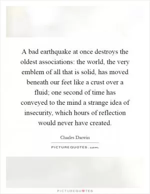 A bad earthquake at once destroys the oldest associations: the world, the very emblem of all that is solid, has moved beneath our feet like a crust over a fluid; one second of time has conveyed to the mind a strange idea of insecurity, which hours of reflection would never have created Picture Quote #1